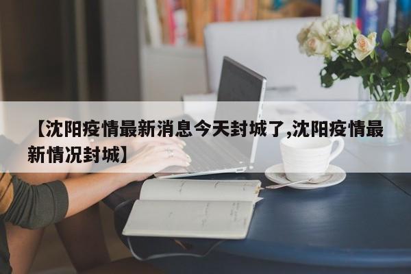 【沈阳疫情最新消息今天封城了,沈阳疫情最新情况封城】