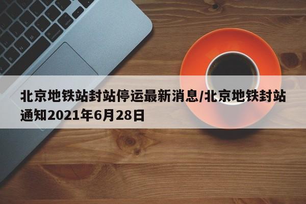 北京地铁站封站停运最新消息/北京地铁封站通知2021年6月28日