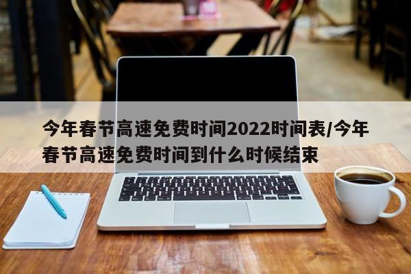 今年春节高速免费时间2022时间表/今年春节高速免费时间到什么时候结束