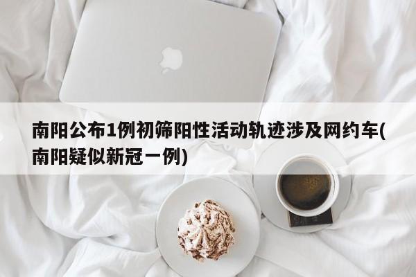 南阳公布1例初筛阳性活动轨迹涉及网约车(南阳疑似新冠一例)