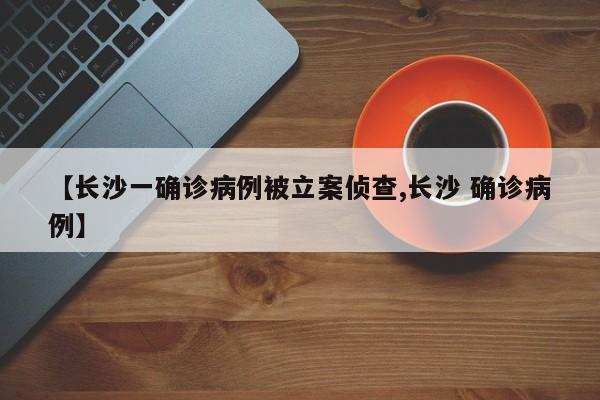 【长沙一确诊病例被立案侦查,长沙 确诊病例】