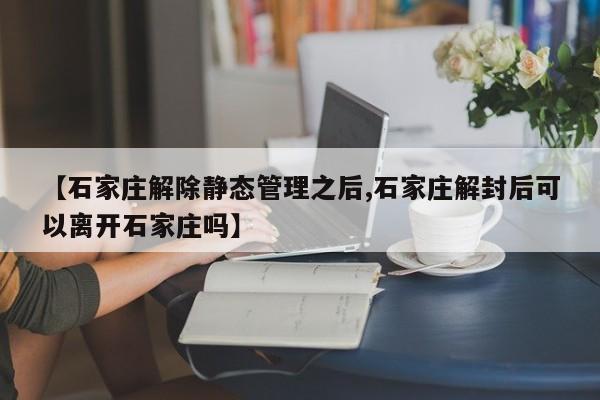 【石家庄解除静态管理之后,石家庄解封后可以离开石家庄吗】