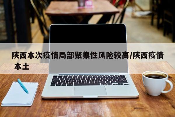 陕西本次疫情局部聚集性风险较高/陕西疫情 本土