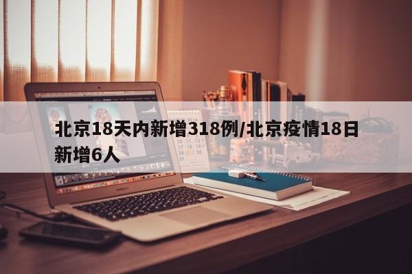 北京18天内新增318例/北京疫情18日新增6人