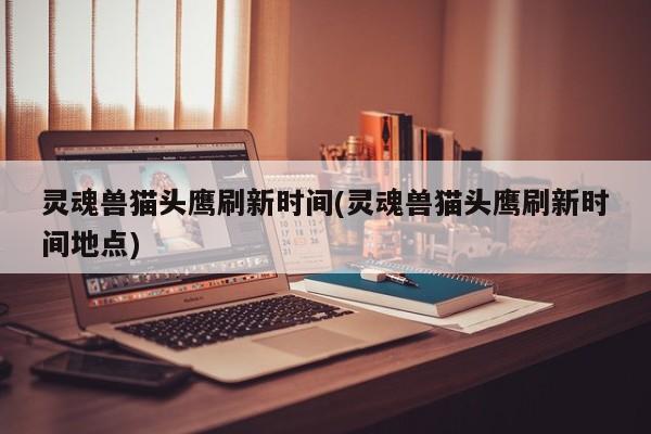 灵魂兽猫头鹰刷新时间(灵魂兽猫头鹰刷新时间地点)