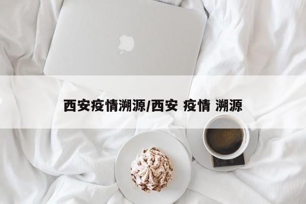 西安疫情溯源/西安 疫情 溯源