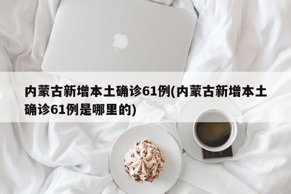 内蒙古新增本土确诊61例(内蒙古新增本土确诊61例是哪里的)