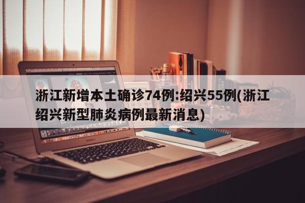 浙江新增本土确诊74例:绍兴55例(浙江绍兴新型肺炎病例最新消息)