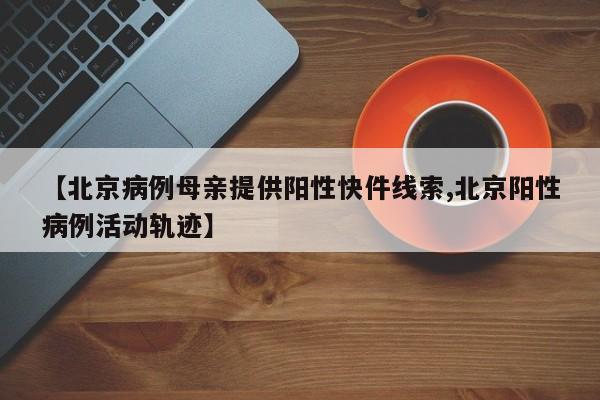【北京病例母亲提供阳性快件线索,北京阳性病例活动轨迹】