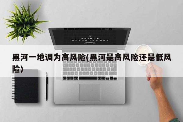 黑河一地调为高风险(黑河是高风险还是低风险)