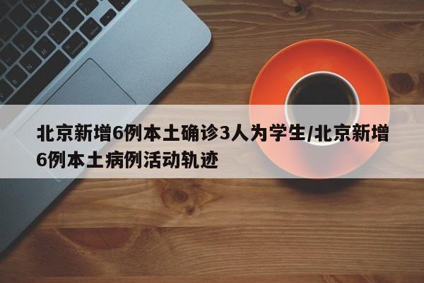 北京新增6例本土确诊3人为学生/北京新增6例本土病例活动轨迹