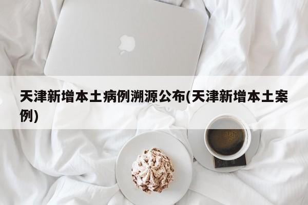 天津新增本土病例溯源公布(天津新增本土案例)