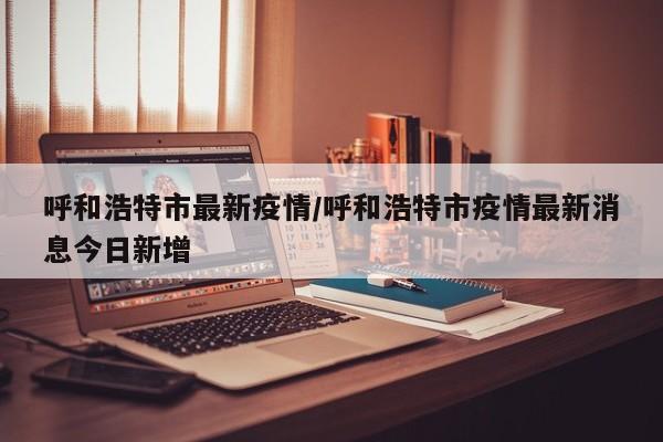 呼和浩特市最新疫情/呼和浩特市疫情最新消息今日新增