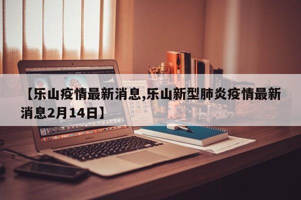 【乐山疫情最新消息,乐山新型肺炎疫情最新消息2月14日】