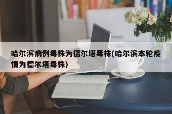 哈尔滨病例毒株为德尔塔毒株(哈尔滨本轮疫情为德尔塔毒株)