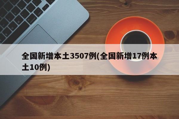 全国新增本土3507例(全国新增17例本土10例)