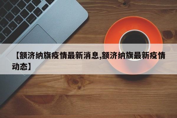 【额济纳旗疫情最新消息,额济纳旗最新疫情动态】