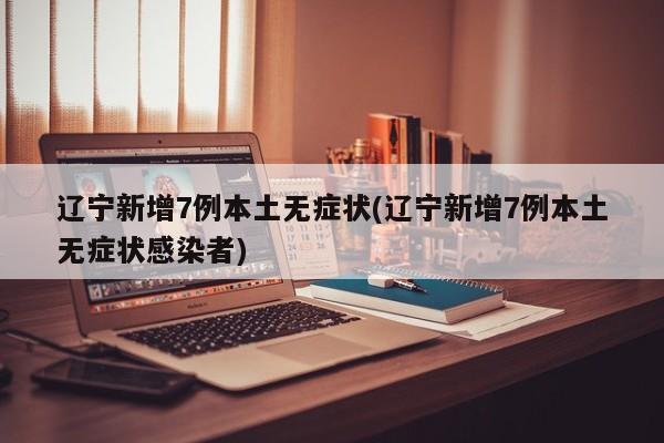 辽宁新增7例本土无症状(辽宁新增7例本土无症状感染者)