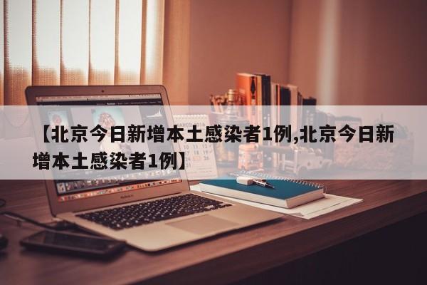 【北京今日新增本土感染者1例,北京今日新增本土感染者1例】