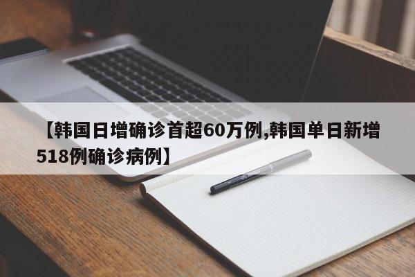 【韩国日增确诊首超60万例,韩国单日新增518例确诊病例】