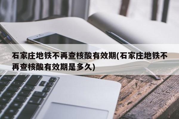 石家庄地铁不再查核酸有效期(石家庄地铁不再查核酸有效期是多久)