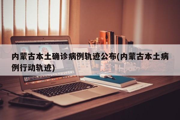 内蒙古本土确诊病例轨迹公布(内蒙古本土病例行动轨迹)