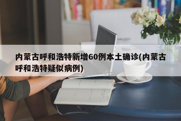 内蒙古呼和浩特新增60例本土确诊(内蒙古呼和浩特疑似病例)