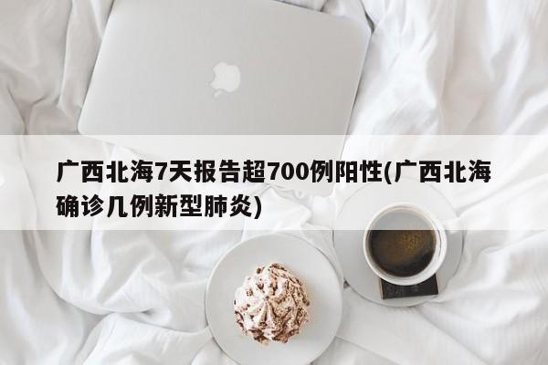 广西北海7天报告超700例阳性(广西北海确诊几例新型肺炎)