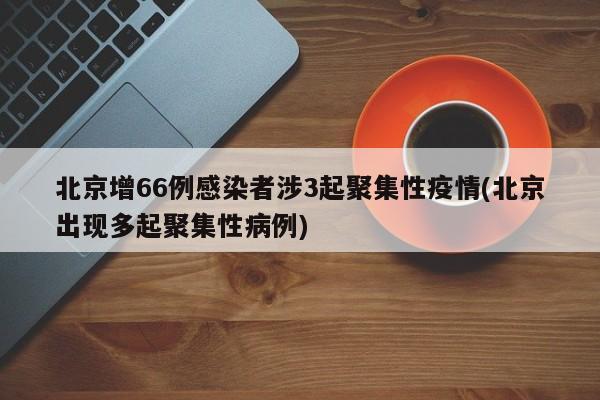 北京增66例感染者涉3起聚集性疫情(北京出现多起聚集性病例)