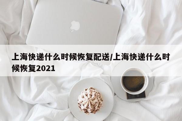 上海快递什么时候恢复配送/上海快递什么时候恢复2021