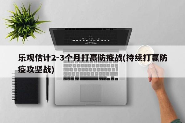 乐观估计2-3个月打赢防疫战(持续打赢防疫攻坚战)