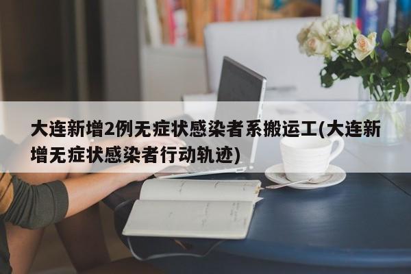 大连新增2例无症状感染者系搬运工(大连新增无症状感染者行动轨迹)