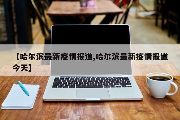 【哈尔滨最新疫情报道,哈尔滨最新疫情报道今天】