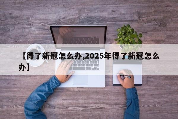 【得了新冠怎么办,2025年得了新冠怎么办】