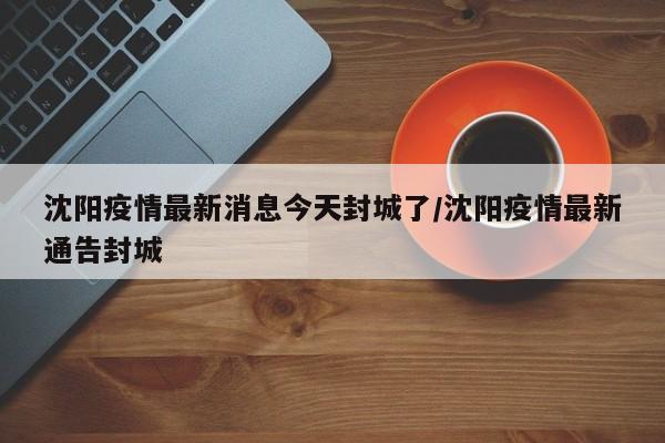沈阳疫情最新消息今天封城了/沈阳疫情最新通告封城