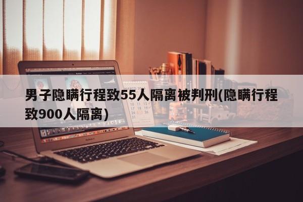 男子隐瞒行程致55人隔离被判刑(隐瞒行程致900人隔离)