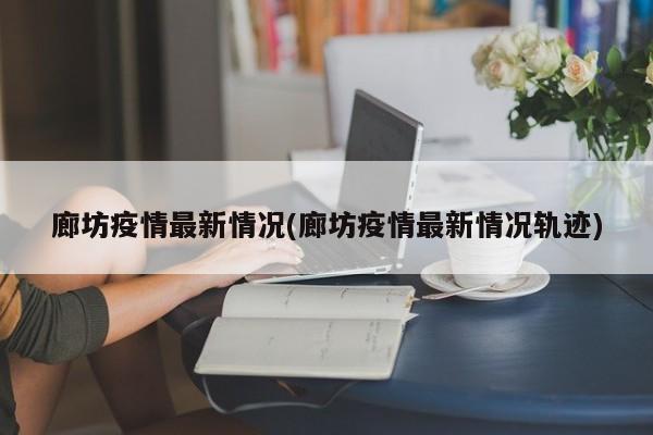 廊坊疫情最新情况(廊坊疫情最新情况轨迹)