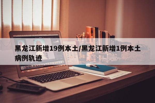 黑龙江新增19例本土/黑龙江新增1例本土病例轨迹