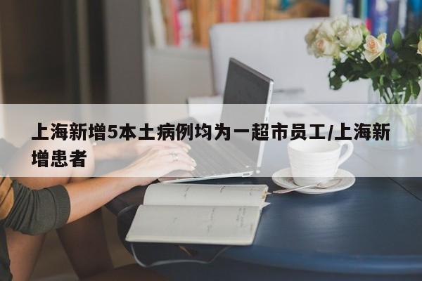 上海新增5本土病例均为一超市员工/上海新增患者