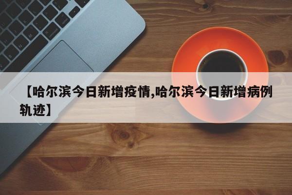 【哈尔滨今日新增疫情,哈尔滨今日新增病例轨迹】