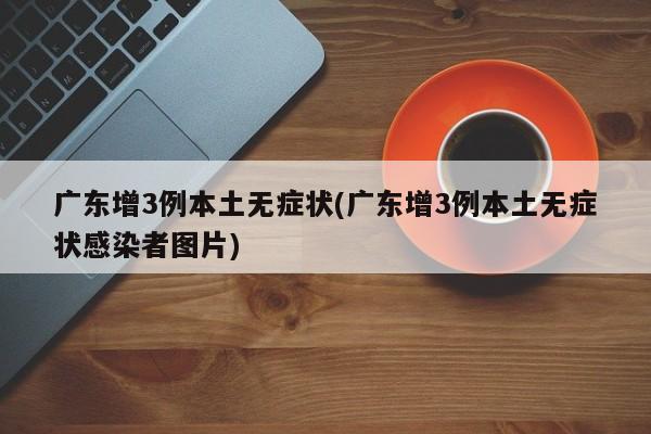 广东增3例本土无症状(广东增3例本土无症状感染者图片)