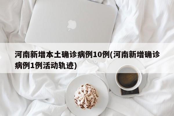河南新增本土确诊病例10例(河南新增确诊病例1例活动轨迹)