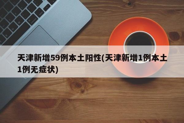 天津新增59例本土阳性(天津新增1例本土1例无症状)