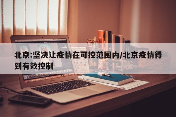 北京:坚决让疫情在可控范围内/北京疫情得到有效控制