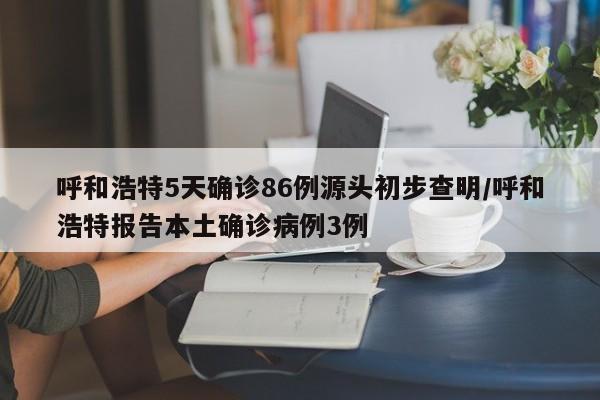呼和浩特5天确诊86例源头初步查明/呼和浩特报告本土确诊病例3例