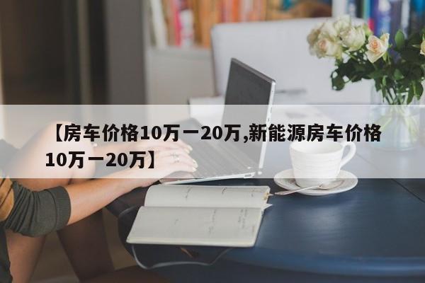【房车价格10万一20万,新能源房车价格10万一20万】