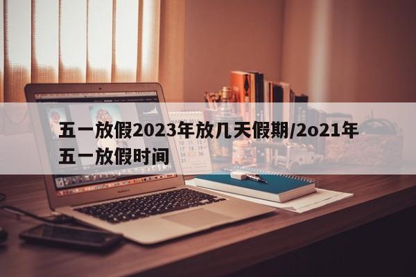 五一放假2023年放几天假期/2o21年五一放假时间