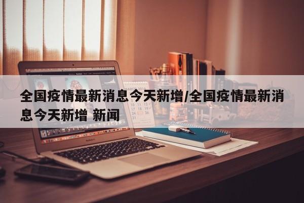 全国疫情最新消息今天新增/全国疫情最新消息今天新增 新闻