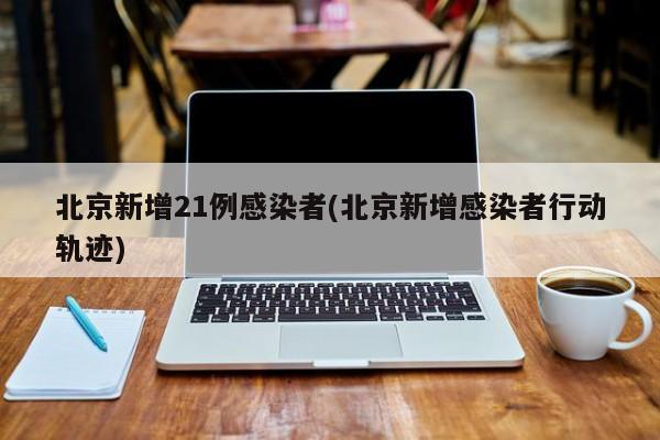 北京新增21例感染者(北京新增感染者行动轨迹)