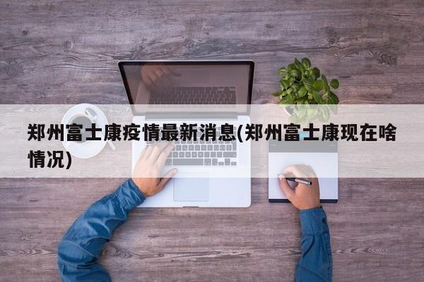 郑州富士康疫情最新消息(郑州富士康现在啥情况)